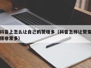 抖音上怎么让自己的赞增多（抖音怎样让赞变得非常多）
