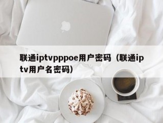联通iptvpppoe用户密码（联通iptv用户名密码）