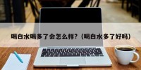 喝白水喝多了会怎么样?（喝白水多了好吗）