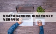 能加速外国抖音的加速器（能加速外国抖音的加速器有哪些）