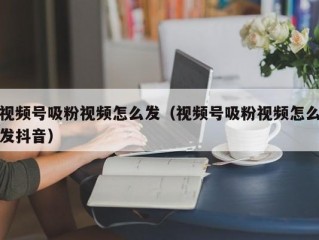 视频号吸粉视频怎么发（视频号吸粉视频怎么发抖音）