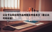 公众平台粉丝和作品观看比例是多少（看公众号粉丝量）