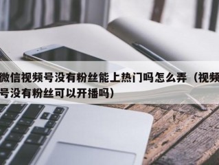 微信视频号没有粉丝能上热门吗怎么弄（视频号没有粉丝可以开播吗）