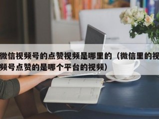 微信视频号的点赞视频是哪里的（微信里的视频号点赞的是哪个平台的视频）