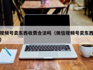 视频号卖东西收费合法吗（微信视频号卖东西）