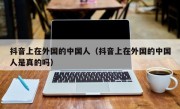 抖音上在外国的中国人（抖音上在外国的中国人是真的吗）