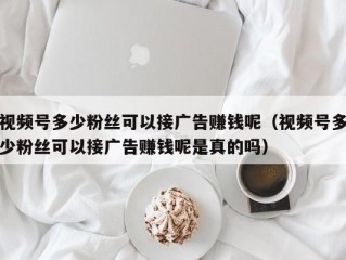 视频号多少粉丝可以接广告赚钱呢（视频号多少粉丝可以接广告赚钱呢是真的吗）