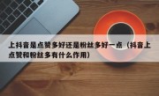 上抖音是点赞多好还是粉丝多好一点（抖音上点赞和粉丝多有什么作用）