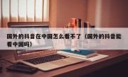 国外的抖音在中国怎么看不了（国外的抖音能看中国吗）