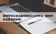 视频号可以买流量吗微信公众号平台（视频号的流量是真的吗）