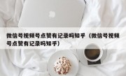 微信号视频号点赞有记录吗知乎（微信号视频号点赞有记录吗知乎）