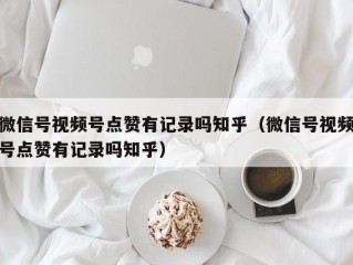 微信号视频号点赞有记录吗知乎（微信号视频号点赞有记录吗知乎）