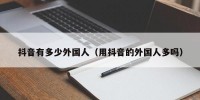 抖音有多少外国人（用抖音的外国人多吗）