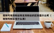 视频号有效粉丝和无效粉丝的区别是什么呢（视频号粉丝有什么用）