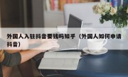 外国人入驻抖音要钱吗知乎（外国人如何申请抖音）