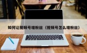 如何让视频号增粉丝（视频号怎么增粉丝）