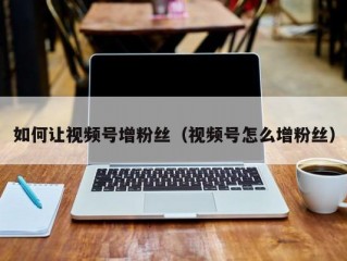 如何让视频号增粉丝（视频号怎么增粉丝）