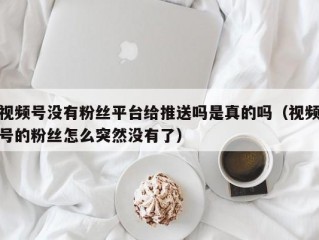 视频号没有粉丝平台给推送吗是真的吗（视频号的粉丝怎么突然没有了）