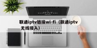 联通iptv链接wi-fi（联通iptv 无线接入）