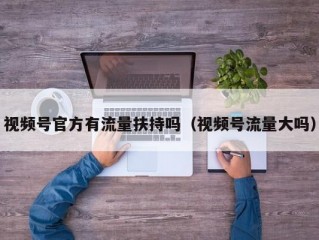 视频号官方有流量扶持吗（视频号流量大吗）