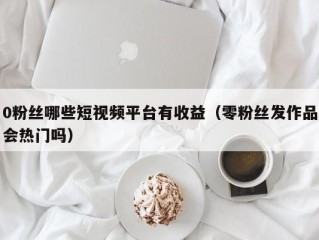 0粉丝哪些短视频平台有收益（零粉丝发作品会热门吗）