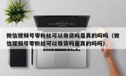 微信视频号零粉丝可以带货吗是真的吗吗（微信视频号零粉丝可以带货吗是真的吗吗）