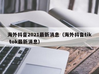 海外抖音2021最新消息（海外抖音tik tok最新消息）