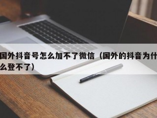 国外抖音号怎么加不了微信（国外的抖音为什么登不了）