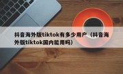 抖音海外版tiktok有多少用户（抖音海外版tiktok国内能用吗）