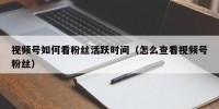 视频号如何看粉丝活跃时间（怎么查看视频号粉丝）
