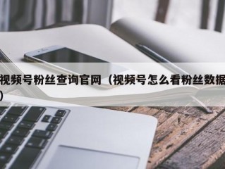 视频号粉丝查询官网（视频号怎么看粉丝数据）