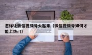 怎样让微信视频号火起来（微信视频号如何才能上热门）