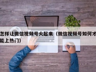 怎样让微信视频号火起来（微信视频号如何才能上热门）