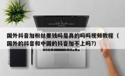 国外抖音加粉丝要钱吗是真的吗吗视频教程（国外的抖音和中国的抖音加不上吗?）