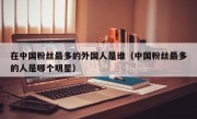 在中国粉丝最多的外国人是谁（中国粉丝最多的人是哪个明星）