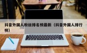 抖音外国人粉丝排名榜最新（抖音外国人排行榜）