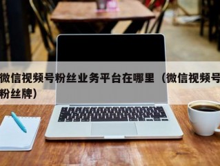 微信视频号粉丝业务平台在哪里（微信视频号粉丝牌）