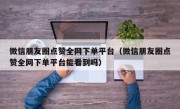 微信朋友圈点赞全网下单平台（微信朋友圈点赞全网下单平台能看到吗）