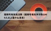 视频号有效关注数（视频号有效关注数1000人以上是什么意思）