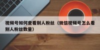 视频号如何查看别人粉丝（微信视频号怎么看别人粉丝数量）