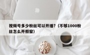视频号多少粉丝可以开播?（不够1000粉丝怎么开橱窗）