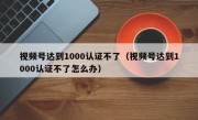 视频号达到1000认证不了（视频号达到1000认证不了怎么办）