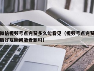 微信视频号点完赞多久能看见（视频号点完赞后好友瞬间能看到吗）