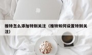 推特怎么添加特别关注（推特如何设置特别关注）