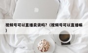 视频号可以直播卖货吗?（视频号可以直播嘛）