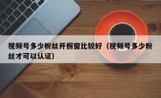 视频号多少粉丝开橱窗比较好（视频号多少粉丝才可以认证）