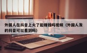外国人在抖音上火了能赚钱吗视频（外国人发的抖音可以看到吗）