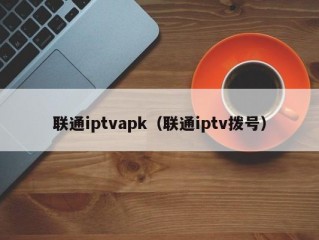 联通iptvapk（联通iptv拨号）