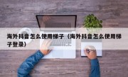 海外抖音怎么使用梯子（海外抖音怎么使用梯子登录）