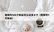 视频号500个粉丝可认证多少个（视频号5万粉丝）